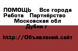 ПОМОЩЬ  - Все города Работа » Партнёрство   . Московская обл.,Дубна г.